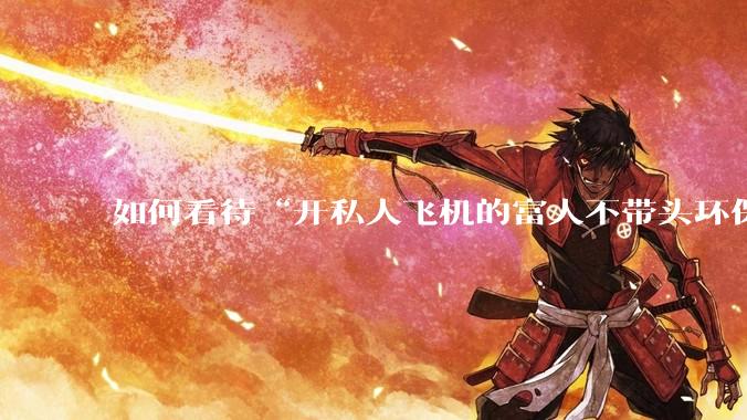 如何看待“开私人飞机的富人不带头环保，我一普通人为啥要环保”的观念？